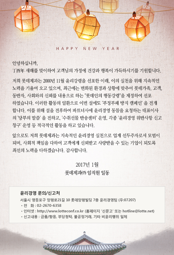 안녕하십니까,
丙申年 새해를 맞이하여 고객님의 가정에 건강과 행복이 가득하시기를 기원합니다.

저희 롯데제과에는 2000년 11월 윤리강령을 선포한 이래, 이의 실천을 위해 지속적인 노력을 
기울여 오고 있으며, 최근에는 변화된 환경과 상황에 맞추어 롯데가족, 고객, 동반자, 사회와의 신뢰를
내용으로 하는 “롯데인의 행동강령”을 제정하여 선포하였습니다. 이러한 활동의 일환으로 
이번 설에도 ‘비윤리행위 방지 캠페인’을 전개합니다. 이를 위해 설을 전후하여 파트너사에 
윤리경영 동참을 요청하는 대표이사의 ‘당부의 말씀’을 전하고, ‘수취선물 반송센터’ 및 각종 
윤리경영 위반사항 신고창구 운영 등 적극적인 활동을 전개하고 있습니다.

앞으로도 저희 롯데제과는 지속적인 윤리경영 실천으로 업계 선두주자로서 모범이 되며, 사회적 
책임을 다하여 고객에게 신뢰받고 사랑받을 수 있는 기업이 되도록 최선의 노력을 다하겠습니다. 
감사합니다.

2017년 1월
롯데제과㈜  임직원 일동


윤리경영 문의/신고처

서울시 영등포구 양평로21길 10
롯데양평빌딩 7층 윤리경영팀 (우 : 07207)
ㆍ전   화 : 02-2670-6360
ㆍ인터넷 : http://www.lotteconf.co.kr (홈페이지 ‘신문고’ 또는 hotline@lotte.net)ㆍ신고내용 : 금품/향응, 부당청탁, 불공정거래, 기타 비윤리행위 일체